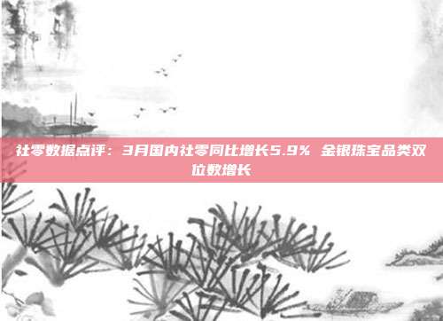 社零数据点评:3月国内社零同比增长5.9% 金银珠宝品类双位数增长