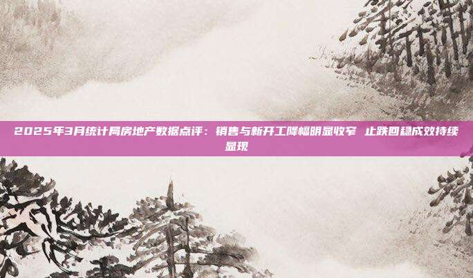 2025年3月统计局房地产数据点评:销售与新开工降幅明显收窄 止跌回稳成效持续显现
