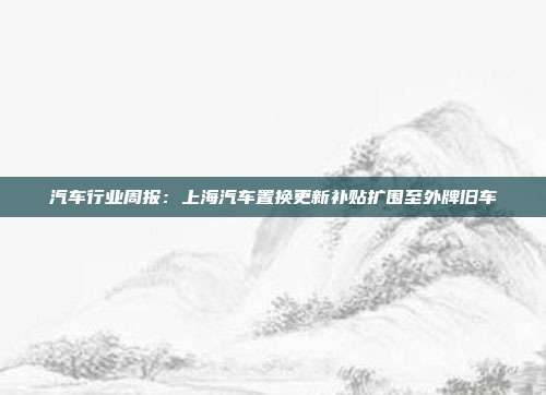 汽车行业周报:上海汽车置换更新补贴扩围至外牌旧车