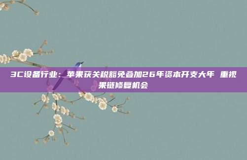 3C设备行业:苹果获关税豁免叠加26年资本开支大年 重视果链修复机会