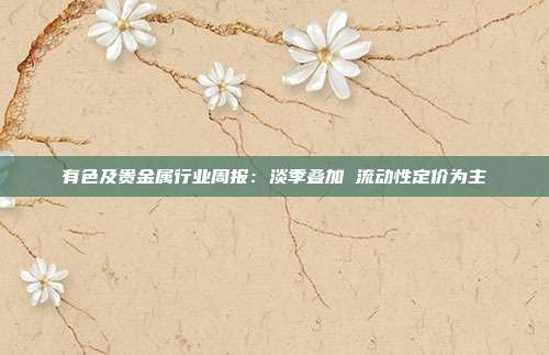 有色及贵金属行业周报:淡季叠加 流动性定价为主
