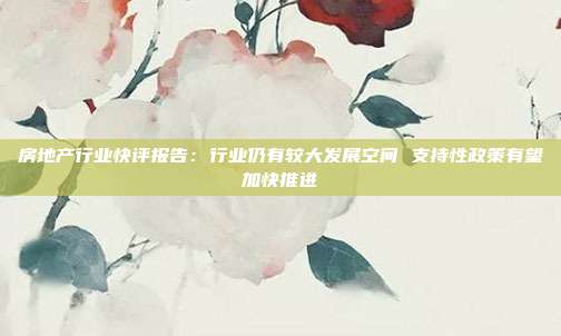 房地产行业快评报告:行业仍有较大发展空间 支持性政策有望加快推进
