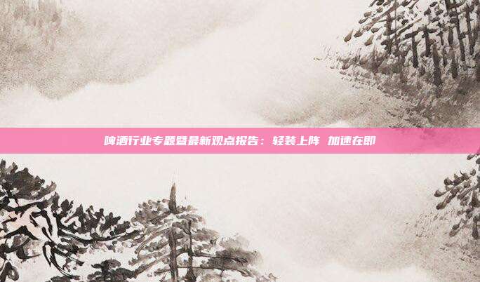 啤酒行业专题暨最新观点报告:轻装上阵 加速在即