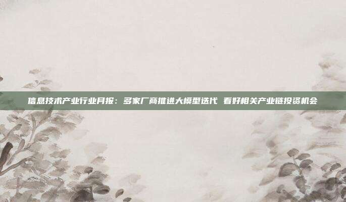 信息技术产业行业月报:多家厂商推进大模型迭代 看好相关产业链投资机会