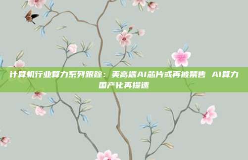 计算机行业算力系列跟踪:美高端AI芯片或再被禁售 AI算力国产化再提速