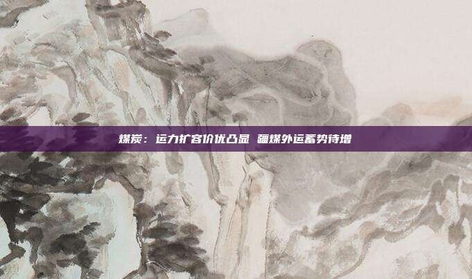 煤炭:运力扩容价优凸显 疆煤外运蓄势待增