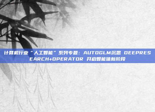 计算机行业“人工智能”系列专题:AUTOGLM沉思 DEEPRESEARCH+OPERATOR 开启智能体新阶段