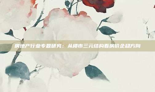 房地产行业专题研究:从楼市三元结构看房价企稳方向