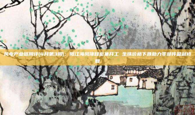 风电产业链周评(4月第3周):阳江海风项目密集开工 生铁价格下跌助力零部件盈利修复
