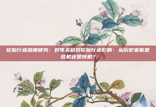轮胎行业深度研究:对等关税对轮胎行业影响:从历史来看是危机还是转机?