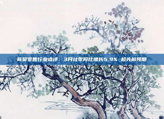 商贸零售行业点评:3月社零同比增长5.9% 超先前预期