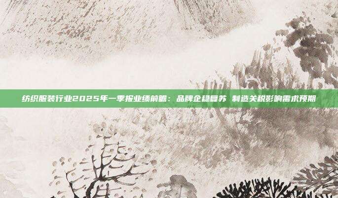 纺织服装行业2025年一季报业绩前瞻:品牌企稳复苏 制造关税影响需求预期