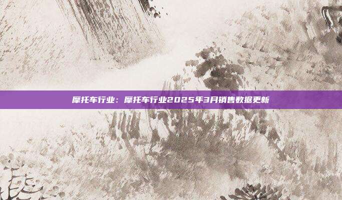 摩托车行业:摩托车行业2025年3月销售数据更新