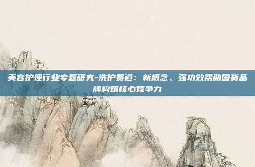 美容护理行业专题研究-洗护赛道:新概念、强功效帮助国货品牌构筑核心竞争力