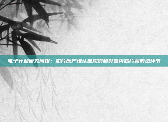 电子行业研究周报:芯片原产地认定规则利好国内芯片和制造环节