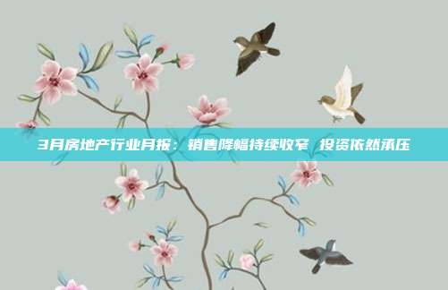 3月房地产行业月报:销售降幅持续收窄 投资依然承压