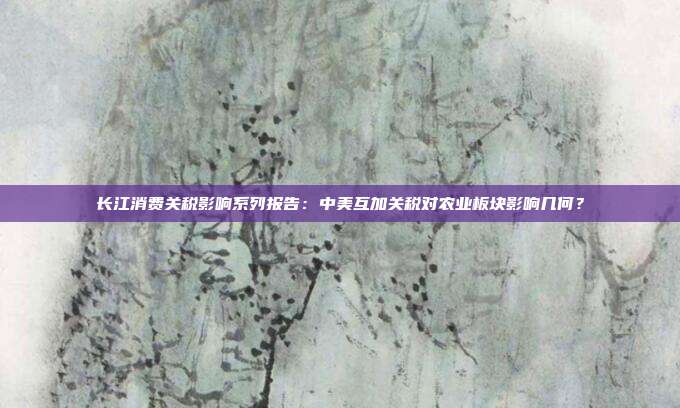 长江消费关税影响系列报告:中美互加关税对农业板块影响几何?