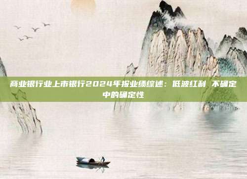 商业银行业上市银行2024年报业绩综述:低波红利 不确定中的确定性