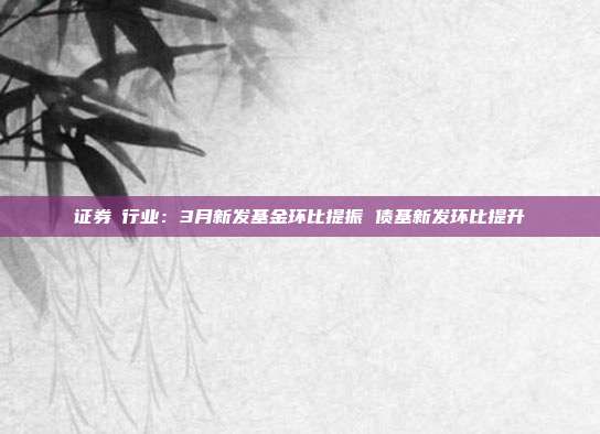 证券Ⅱ行业:3月新发基金环比提振 债基新发环比提升