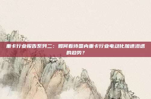重卡行业报告系列二:如何看待国内重卡行业电动化加速渗透的趋势?
