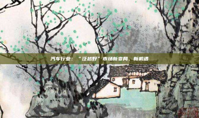 汽车行业:“泛越野”市场新变局、新机遇