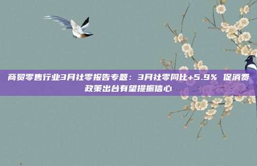 商贸零售行业3月社零报告专题:3月社零同比+5.9% 促消费政策出台有望提振信心