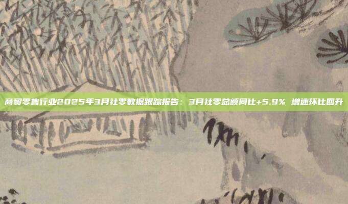 商贸零售行业2025年3月社零数据跟踪报告:3月社零总额同比+5.9% 增速环比回升