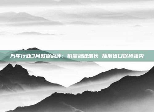 汽车行业3月数据点评:销量稳健增长 插混出口保持强势
