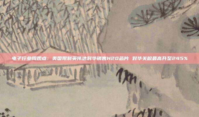 电子行业周观点:美国限制英伟达对华销售H20芯片 对华关税最高升至245%