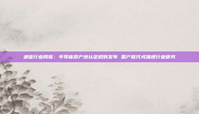 通信行业周报:半导体原产地认定规则发布 国产替代或加速行业研究