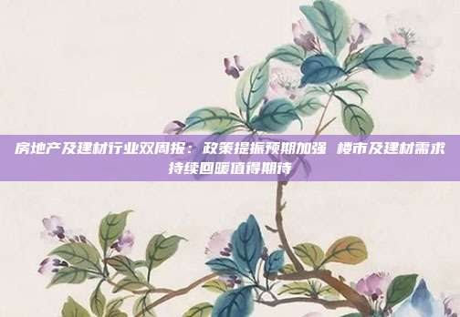 房地产及建材行业双周报:政策提振预期加强 楼市及建材需求持续回暖值得期待