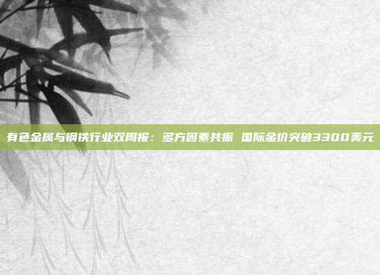 有色金属与钢铁行业双周报:多方因素共振 国际金价突破3300美元