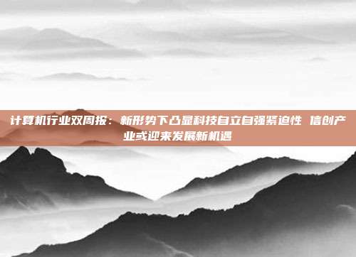 计算机行业双周报:新形势下凸显科技自立自强紧迫性 信创产业或迎来发展新机遇
