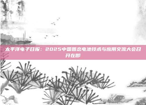 太平洋电子日报:2025中国固态电池技术与应用交流大会召开在即