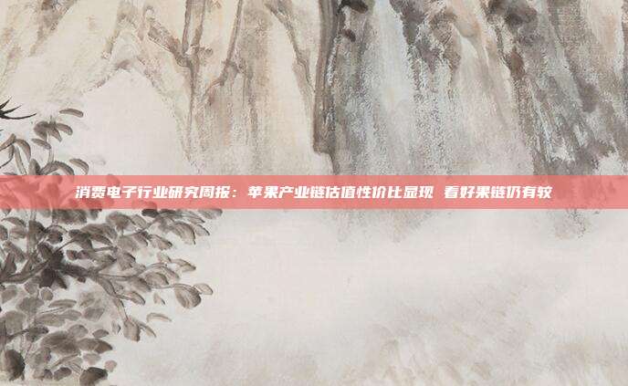 消费电子行业研究周报:苹果产业链估值性价比显现 看好果链仍有较