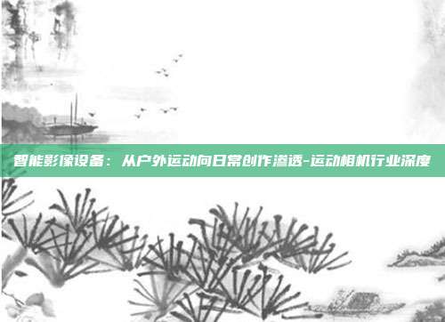 智能影像设备:从户外运动向日常创作渗透-运动相机行业深度