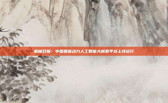 机械日报:中国固体动力人工智能大模型平台上线运行