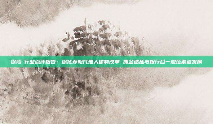 保险Ⅱ行业点评报告:深化寿险代理人体制改革 佣金递延与报行合一规范渠道发展