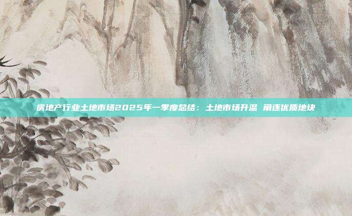 房地产行业土地市场2025年一季度总结:土地市场升温 角逐优质地块