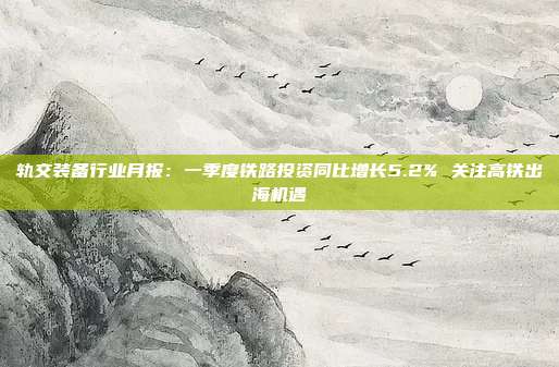 轨交装备行业月报:一季度铁路投资同比增长5.2% 关注高铁出海机遇