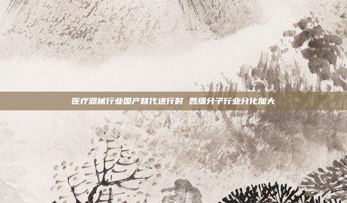 医疗器械行业国产替代进行时 各细分子行业分化加大