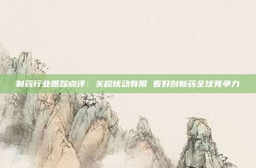 制药行业跟踪点评:关税扰动有限 看好创新药全球竞争力
