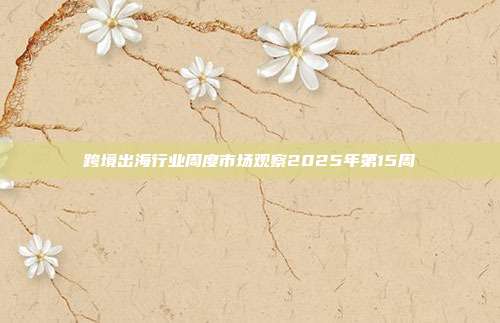 跨境出海行业周度市场观察2025年第15周
