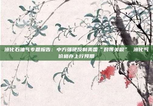 液化石油气专题报告:中方强硬反制美国“对等关税” 液化气价格存上行预期