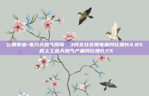 公用事业-电力天然气周报:3月全社会用电量同比增长4.8% 规上工业天然气产量同比增长5%