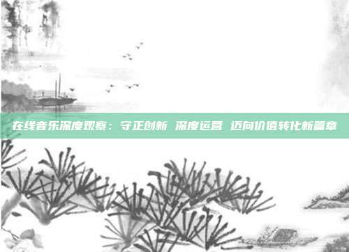 在线音乐深度观察:守正创新 深度运营 迈向价值转化新篇章