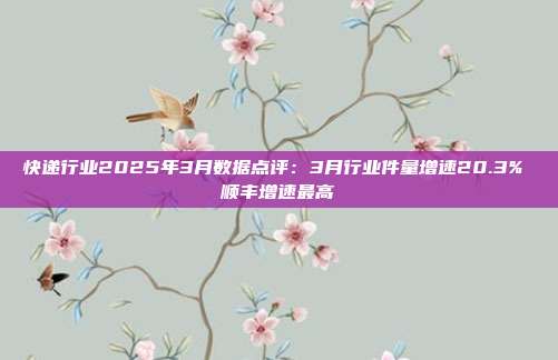 快递行业2025年3月数据点评:3月行业件量增速20.3% 顺丰增速最高