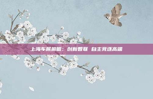 上海车展前瞻:创新智联 自主竞逐高端