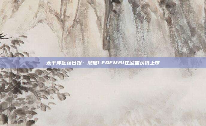 太平洋医药日报:渤健LEQEMBI在欧盟获批上市