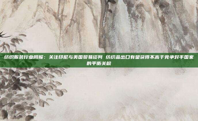 纺织服装行业周报:关注印尼与美国贸易谈判 纺织品出口有望获得不高于竞争对手国家的平衡关税